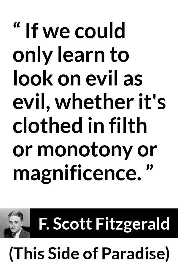 F. Scott Fitzgerald - This Side of Paradise - If we could only learn to look on evil as evil, whether it's clothed in filth or monotony or magnificence.
