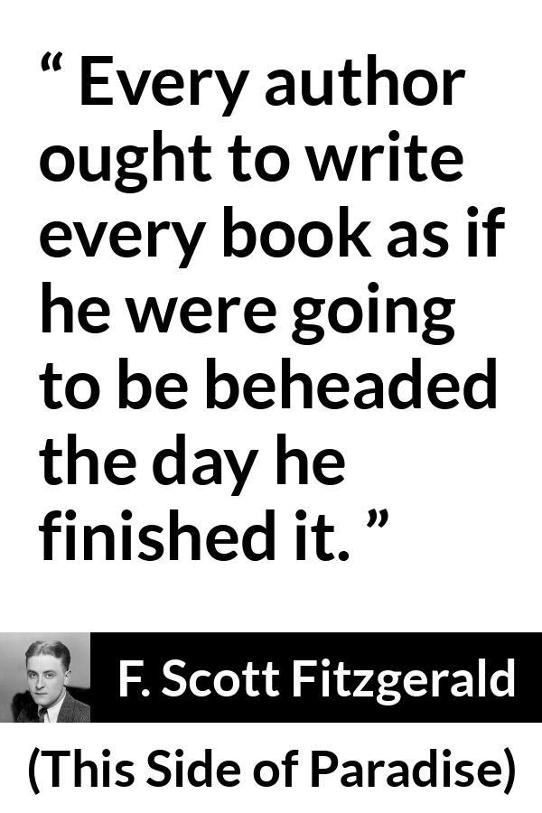 F. Scott Fitzgerald - This Side of Paradise - Every author ought to write every book as if he were going to be beheaded the day he finished it.