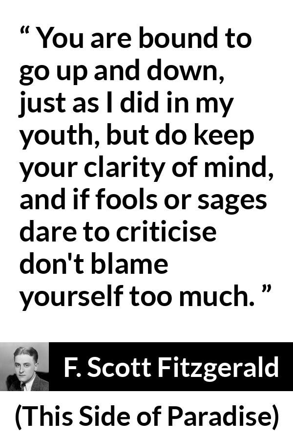 F. Scott Fitzgerald - This Side of Paradise - You are bound to go up and down, just as I did in my youth, but do keep your clarity of mind, and if fools or sages dare to criticise don't blame yourself too much.