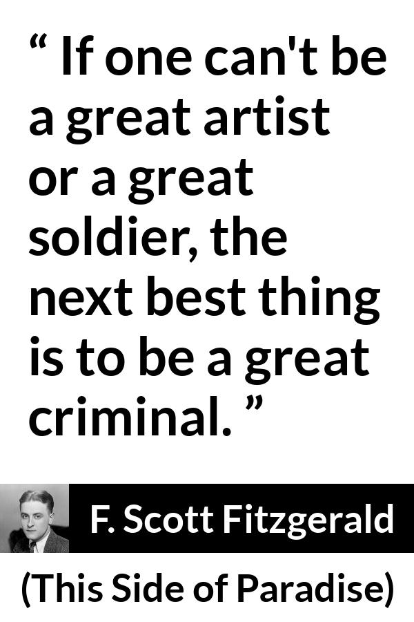 F. Scott Fitzgerald - This Side of Paradise - If one can't be a great artist or a great soldier, the next best thing is to be a great criminal.