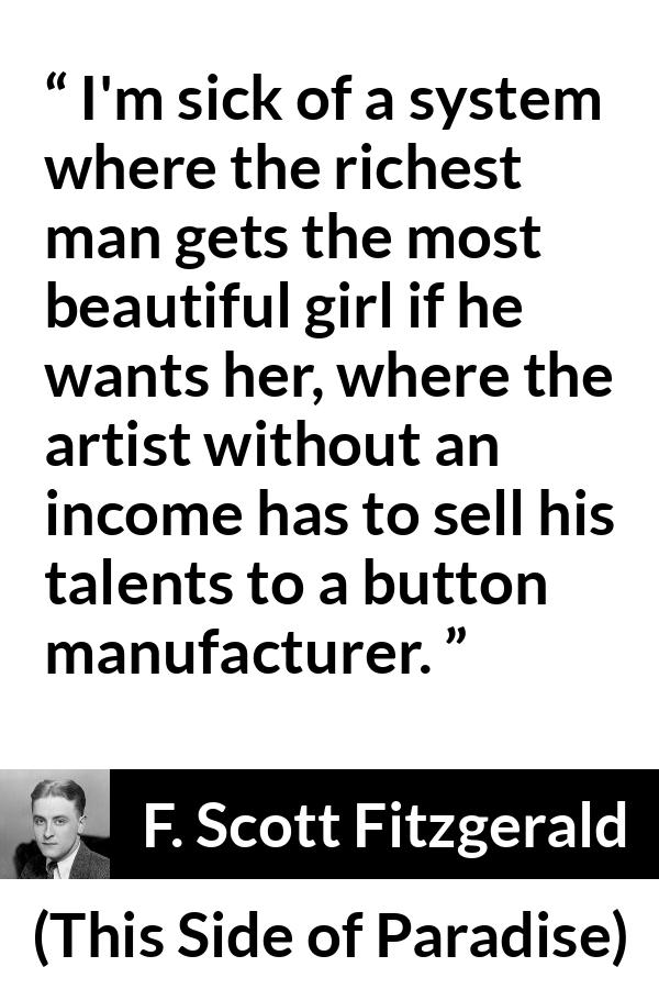 F. Scott Fitzgerald - This Side of Paradise - I'm sick of a system where the richest man gets the most beautiful girl if he wants her, where the artist without an income has to sell his talents to a button manufacturer.
