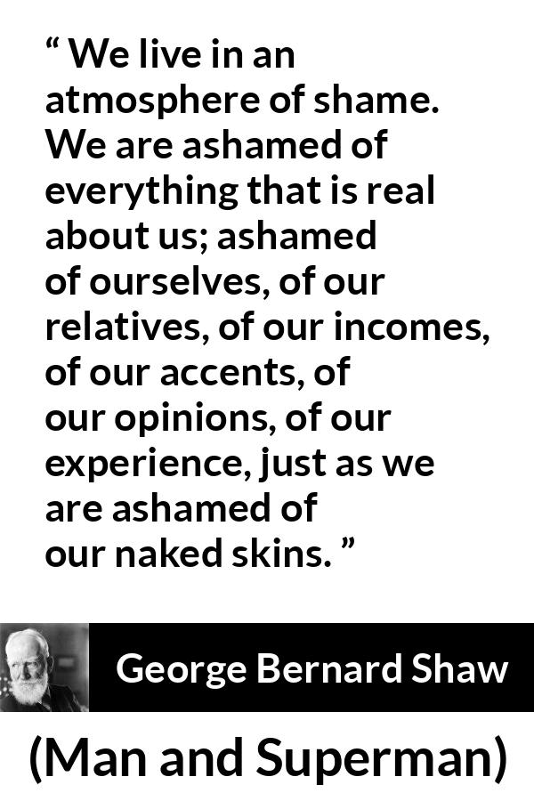 George Bernard Shaw - Man and Superman - We live in an atmosphere of shame. We are ashamed of everything that is real about us; ashamed of ourselves, of our relatives, of our incomes, of our accents, of our opinions, of our experience, just as we are ashamed of our naked skins.