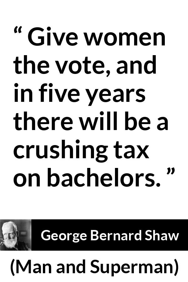 George Bernard Shaw - Man and Superman - Give women the vote, and in five years there will be a crushing tax on bachelors.