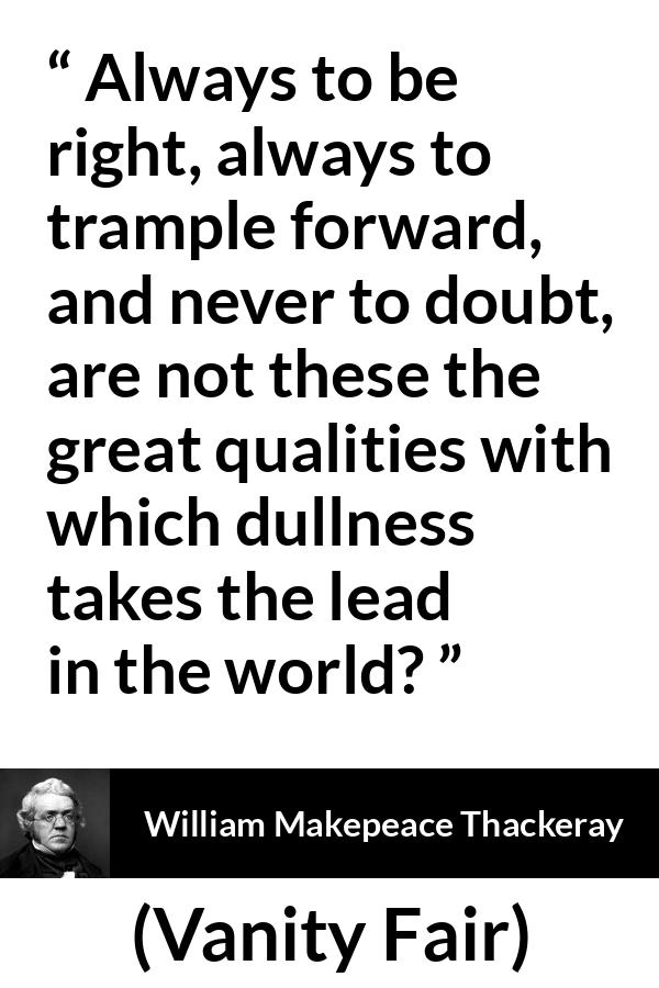 William Makepeace Thackeray - Vanity Fair - Always to be right, always to trample forward, and never to doubt, are not these the great qualities with which dullness takes the lead in the world?