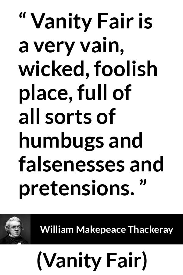 William Makepeace Thackeray - Vanity Fair - Vanity Fair is a very vain, wicked, foolish place, full of all sorts of humbugs and falsenesses and pretensions.