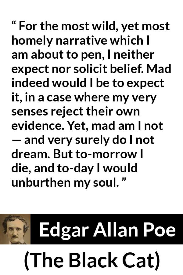 Edgar Allan Poe - The Black Cat - For the most wild, yet most homely narrative which I am about to pen, I neither expect nor solicit belief. Mad indeed would I be to expect it, in a case where my very senses reject their own evidence. Yet, mad am I not — and very surely do I not dream. But to-morrow I die, and to-day I would unburthen my soul.