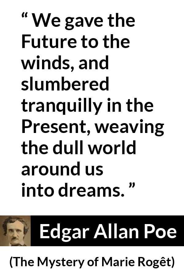Edgar Allan Poe - The Mystery of Marie Rogêt - We gave the Future to the winds, and slumbered tranquilly in the Present, weaving the dull world around us into dreams.