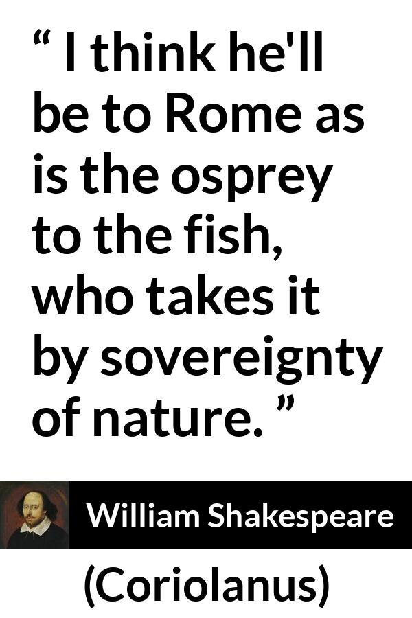 William Shakespeare - Coriolanus - I think he'll be to Rome as is the osprey to the fish, who takes it by sovereignty of nature.