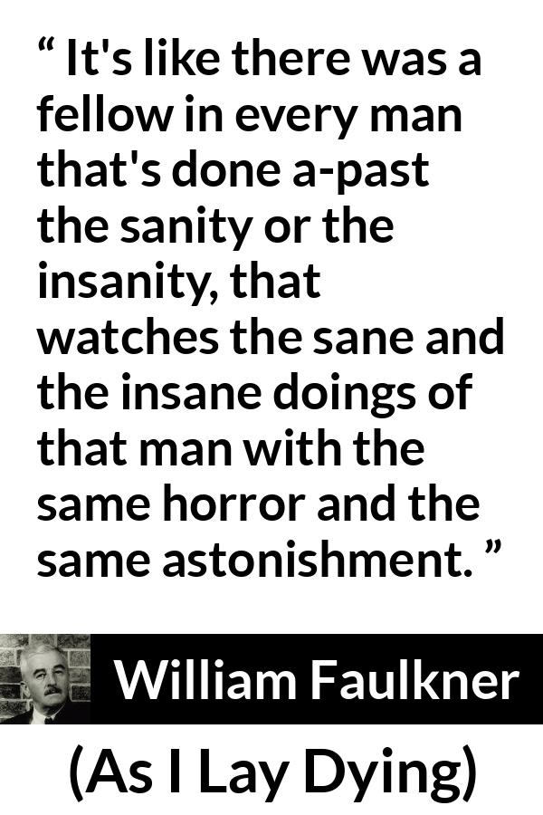 William Faulkner - As I Lay Dying - It's like there was a fellow in every man that's done a-past the sanity or the insanity, that watches the sane and the insane doings of that man with the same horror and the same astonishment.