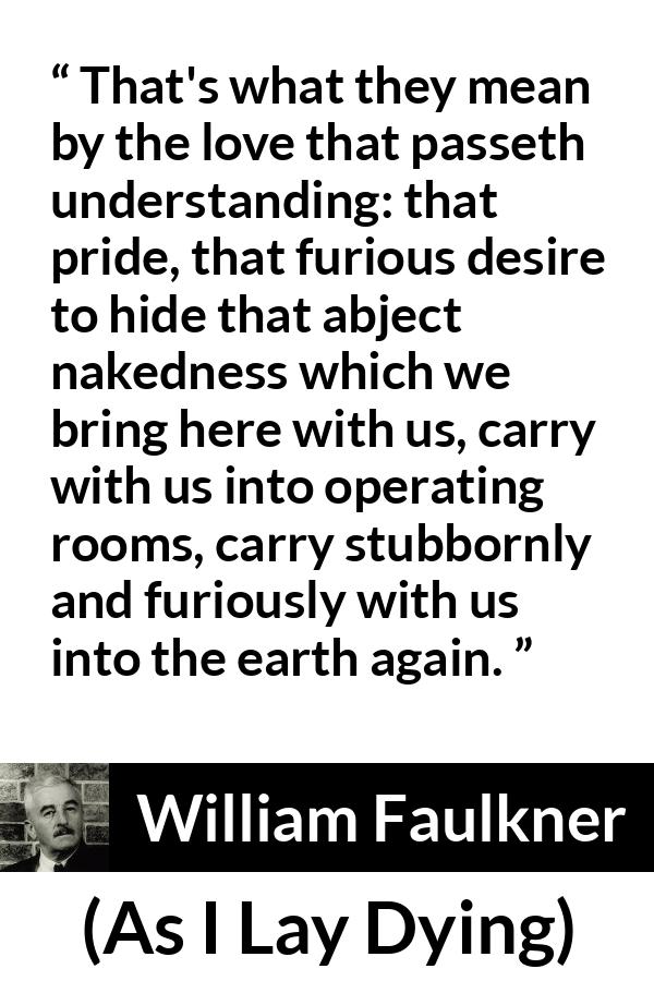 William Faulkner - As I Lay Dying - That's what they mean by the love that passeth understanding: that pride, that furious desire to hide that abject nakedness which we bring here with us, carry with us into operating rooms, carry stubbornly and furiously with us into the earth again.