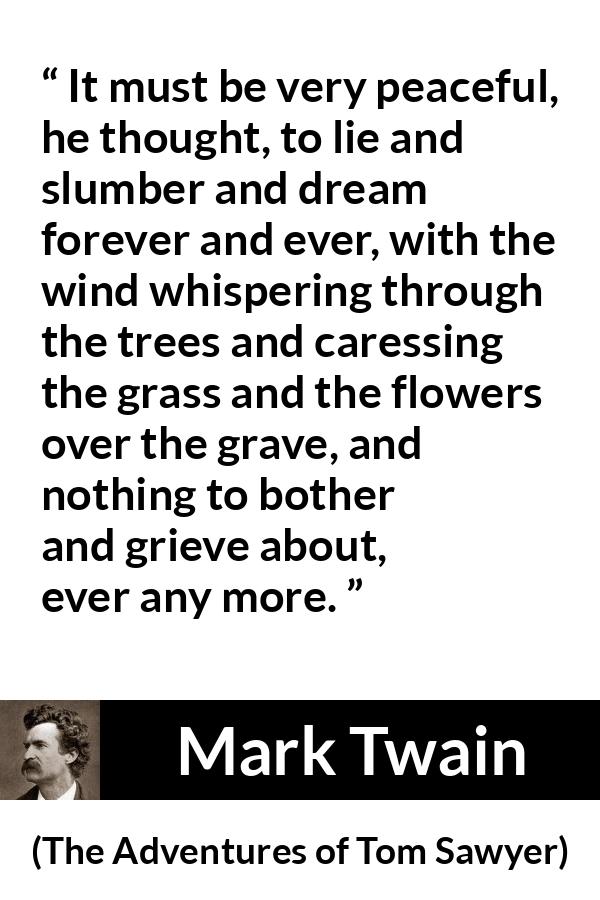 Mark Twain - The Adventures of Tom Sawyer - It must be very peaceful, he thought, to lie and slumber and dream forever and ever, with the wind whispering through the trees and caressing the grass and the flowers over the grave, and nothing to bother and grieve about, ever any more.