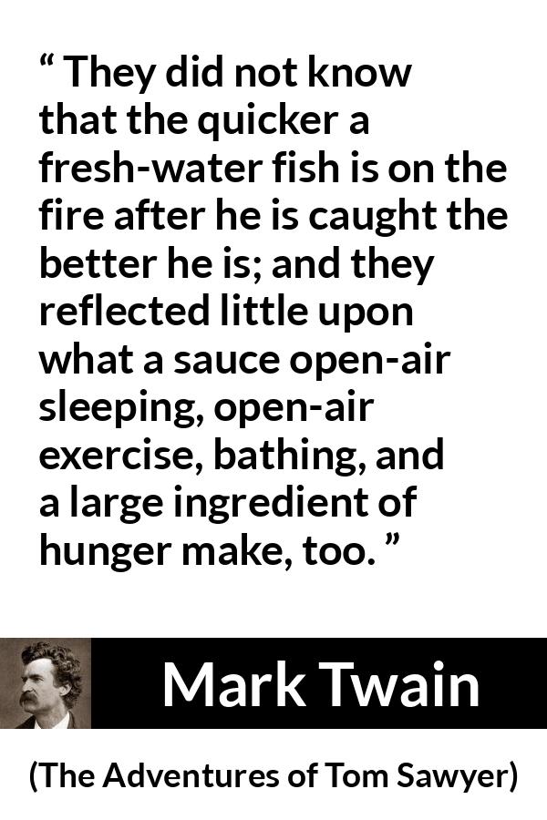 Mark Twain - The Adventures of Tom Sawyer - They did not know that the quicker a fresh-water fish is on the fire after he is caught the better he is; and they reflected little upon what a sauce open-air sleeping, open-air exercise, bathing, and a large ingredient of hunger make, too.