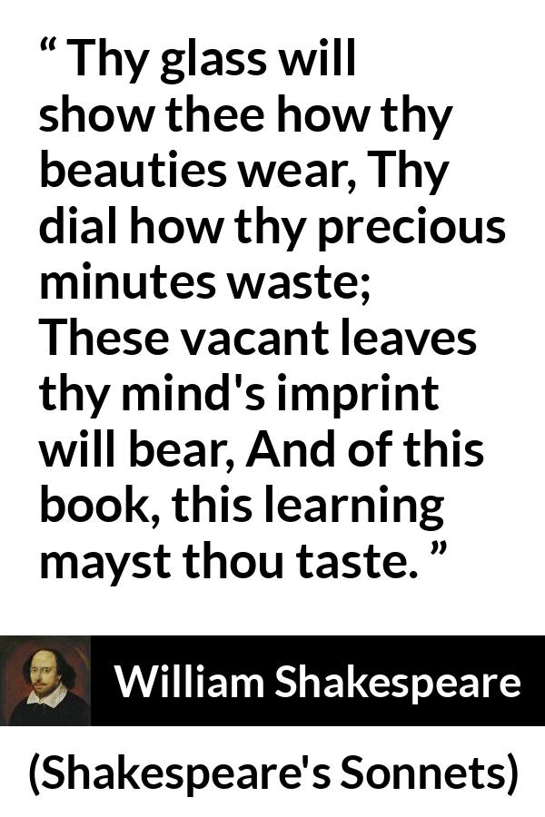 William Shakespeare - Shakespeare's Sonnets - Thy glass will show thee how thy beauties wear, Thy dial how thy precious minutes waste; These vacant leaves thy mind's imprint will bear, And of this book, this learning mayst thou taste.