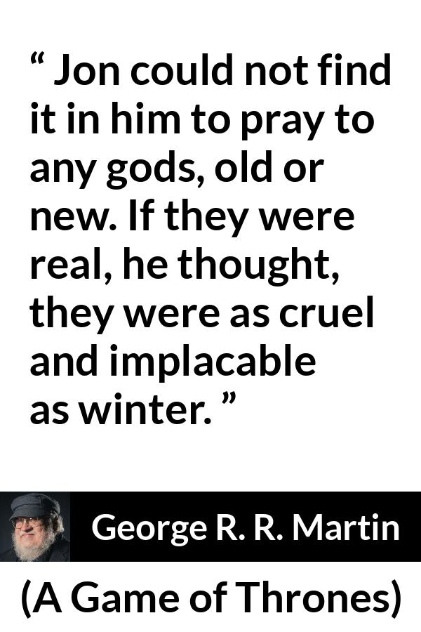 George R. R. Martin - A Game of Thrones - Jon could not find it in him to pray to any gods, old or new. If they were real, he thought, they were as cruel and implacable as winter.