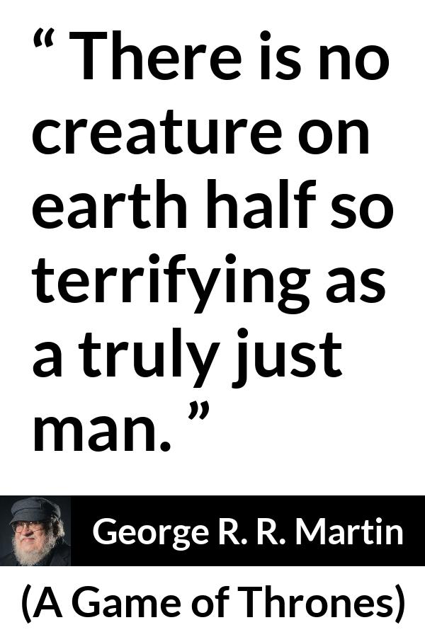 George R. R. Martin - A Game of Thrones - There is no creature on earth half so terrifying as a truly just man.