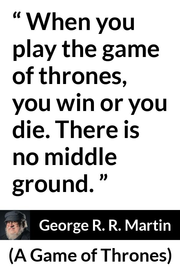 George R. R. Martin - A Game of Thrones - When you play the game of thrones, you win or you die. There is no middle ground.