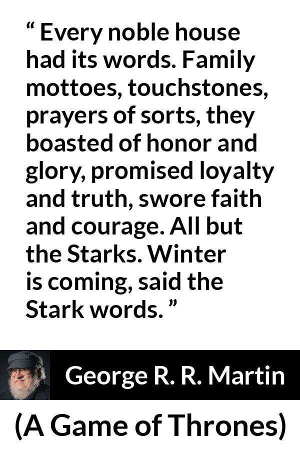 George R. R. Martin - A Game of Thrones - Every noble house had its words. Family mottoes, touchstones, prayers of sorts, they boasted of honor and glory, promised loyalty and truth, swore faith and courage. All but the Starks. Winter is coming, said the Stark words.