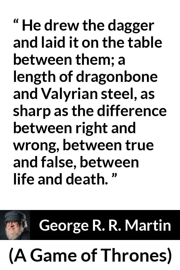 George R. R. Martin - A Game of Thrones - He drew the dagger and laid it on the table between them; a length of dragonbone and Valyrian steel, as sharp as the difference between right and wrong, between true and false, between life and death.