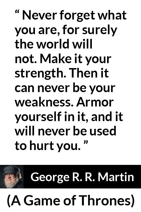 George R. R. Martin - A Game of Thrones - Never forget what you are, for surely the world will not. Make it your strength. Then it can never be your weakness. Armor yourself in it, and it will never be used to hurt you.