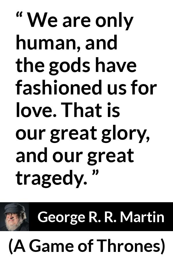 George R. R. Martin - A Game of Thrones - We are only human, and the gods have fashioned us for love. That is our great glory, and our great tragedy.