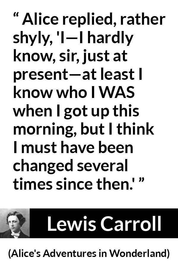 Lewis Carroll - Alice's Adventures in Wonderland - Alice replied, rather shyly, 'I—I hardly know, sir, just at present—at least I know who I WAS when I got up this morning, but I think I must have been changed several times since then.'