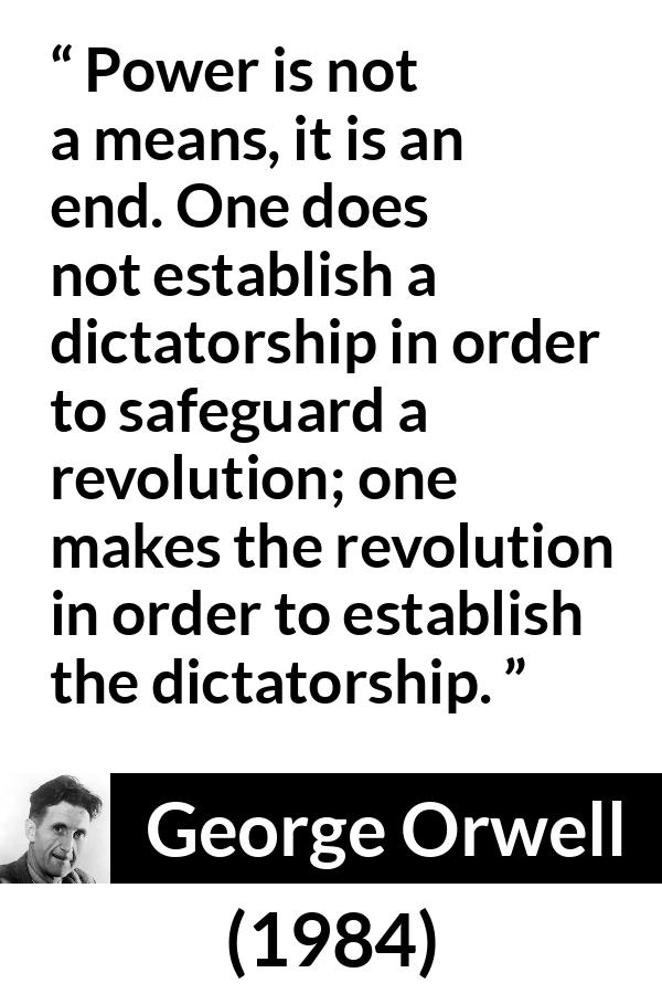 George Orwell - 1984 - Power is not a means, it is an end. One does not establish a dictatorship in order to safeguard a revolution; one makes the revolution in order to establish the dictatorship.