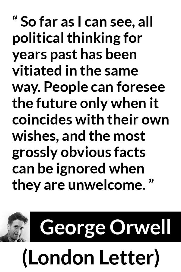 George Orwell - London Letter - So far as I can see, all political thinking for years past has been vitiated in the same way. People can foresee the future only when it coincides with their own wishes, and the most grossly obvious facts can be ignored when they are unwelcome.
