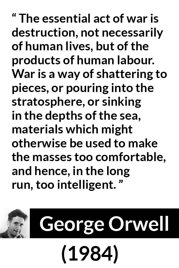 George Orwell - 1984 - The essential act of war is destruction, not necessarily of human lives, but of the products of human labour. War is a way of shattering to pieces, or pouring into the stratosphere, or sinking in the depths of the sea, materials which might otherwise be used to make the masses too comfortable, and hence, in the long run, too intelligent.