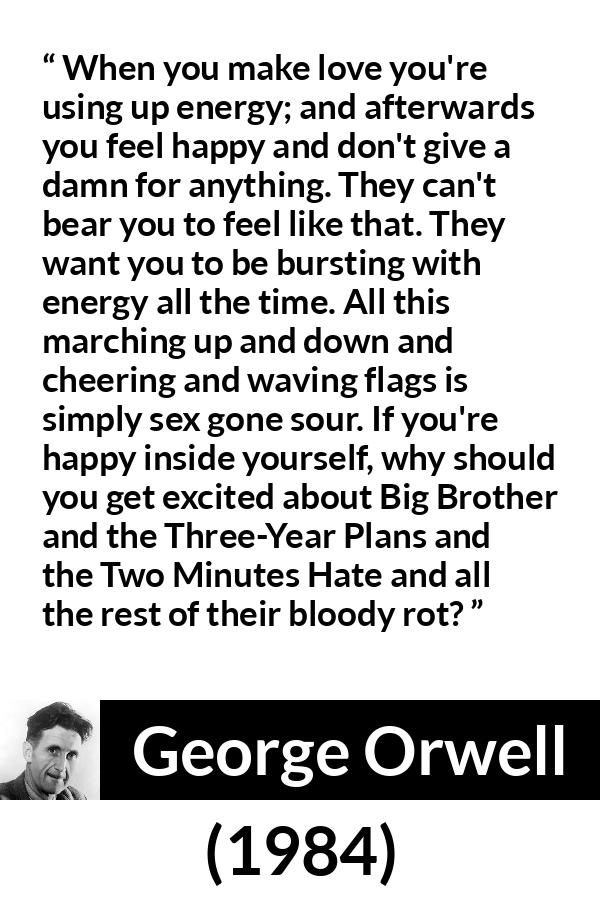 George Orwell - 1984 - When you make love you're using up energy; and afterwards you feel happy and don't give a damn for anything. They can't bear you to feel like that. They want you to be bursting with energy all the time. All this marching up and down and cheering and waving flags is simply sex gone sour. If you're happy inside yourself, why should you get excited about Big Brother and the Three-Year Plans and the Two Minutes Hate and all the rest of their bloody rot?