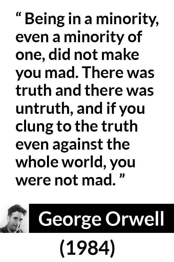 George Orwell - 1984 - Being in a minority, even a minority of one, did not make you mad. There was truth and there was untruth, and if you clung to the truth even against the whole world, you were not mad.