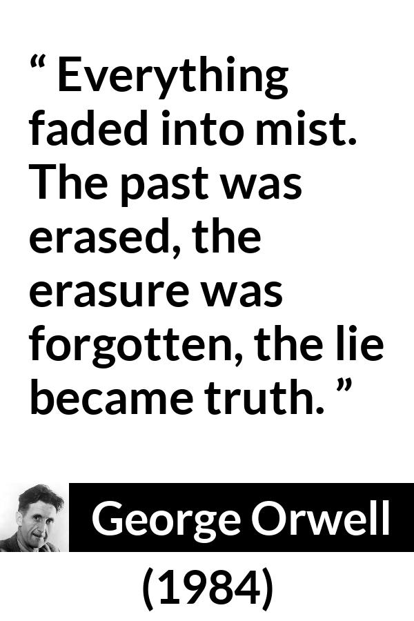 George Orwell - 1984 - Everything faded into mist. The past was erased, the erasure was forgotten, the lie became truth.