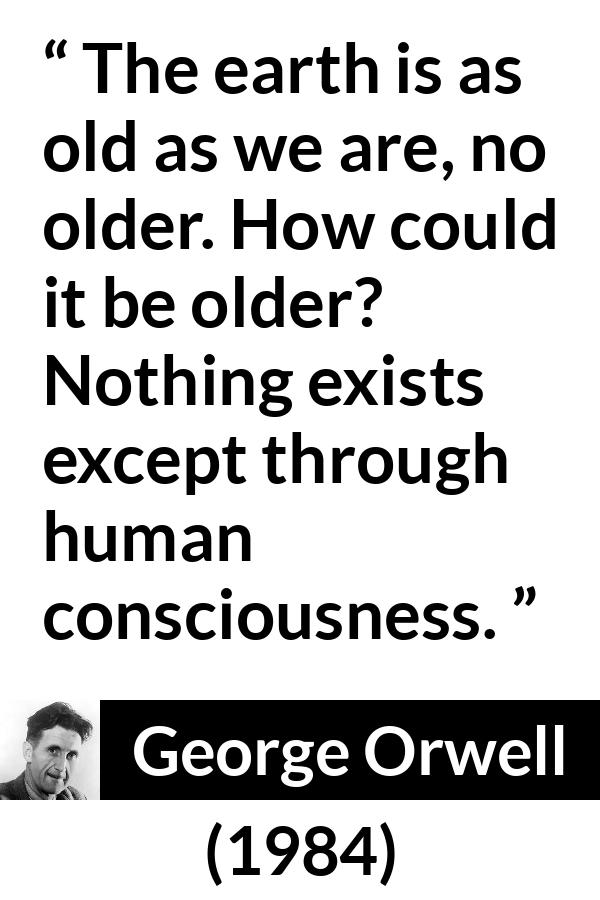 George Orwell - 1984 - The earth is as old as we are, no older. How could it be older? Nothing exists except through human consciousness.