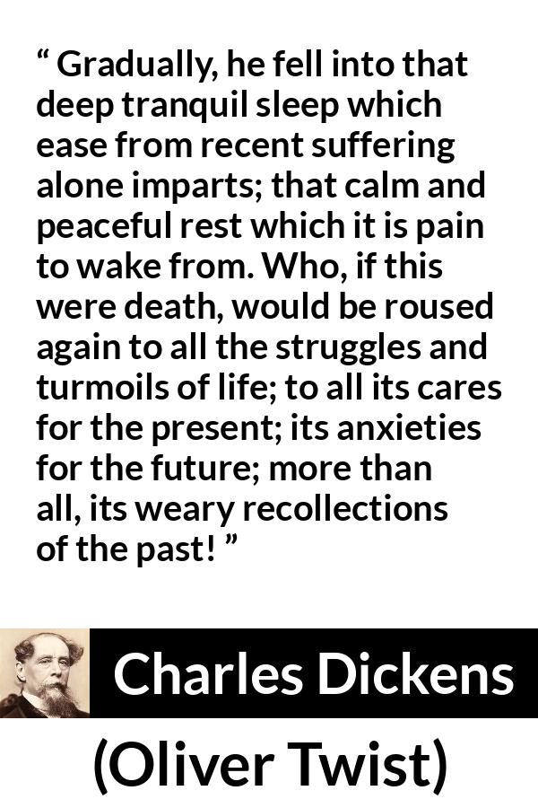 Charles Dickens - Oliver Twist - Gradually, he fell into that deep tranquil sleep which ease from recent suffering alone imparts; that calm and peaceful rest which it is pain to wake from. Who, if this were death, would be roused again to all the struggles and turmoils of life; to all its cares for the present; its anxieties for the future; more than all, its weary recollections of the past!