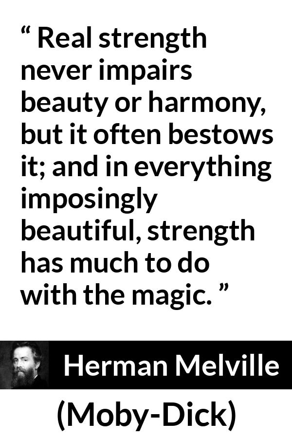 Herman Melville - Moby-Dick - Real strength never impairs beauty or harmony, but it often bestows it; and in everything imposingly beautiful, strength has much to do with the magic.