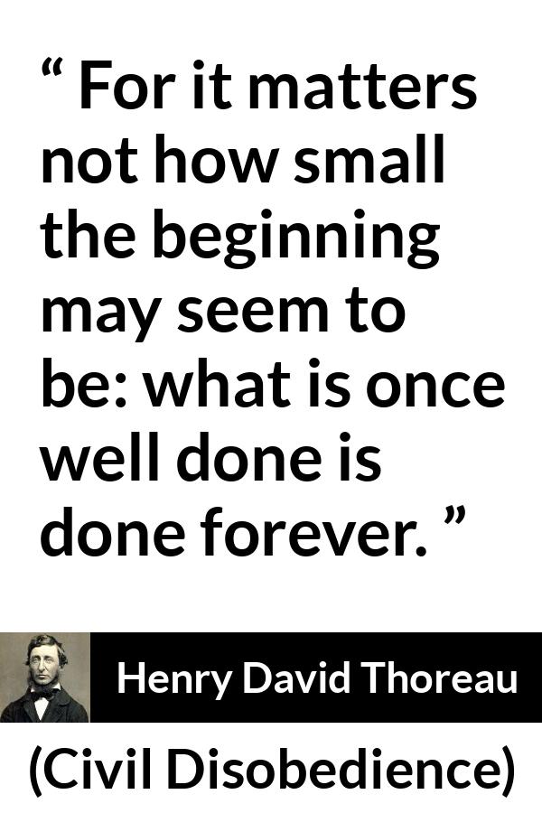 Henry David Thoreau - Civil Disobedience - For it matters not how small the beginning may seem to be: what is once well done is done forever.