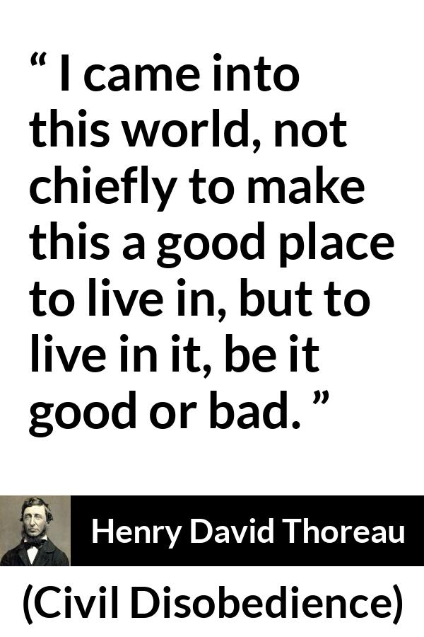 Henry David Thoreau - Civil Disobedience - I came into this world, not chiefly to make this a good place to live in, but to live in it, be it good or bad.