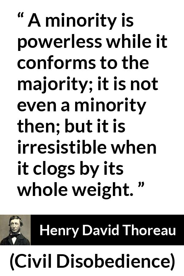 Henry David Thoreau - Civil Disobedience - A minority is powerless while it conforms to the majority; it is not even a minority then; but it is irresistible when it clogs by its whole weight.