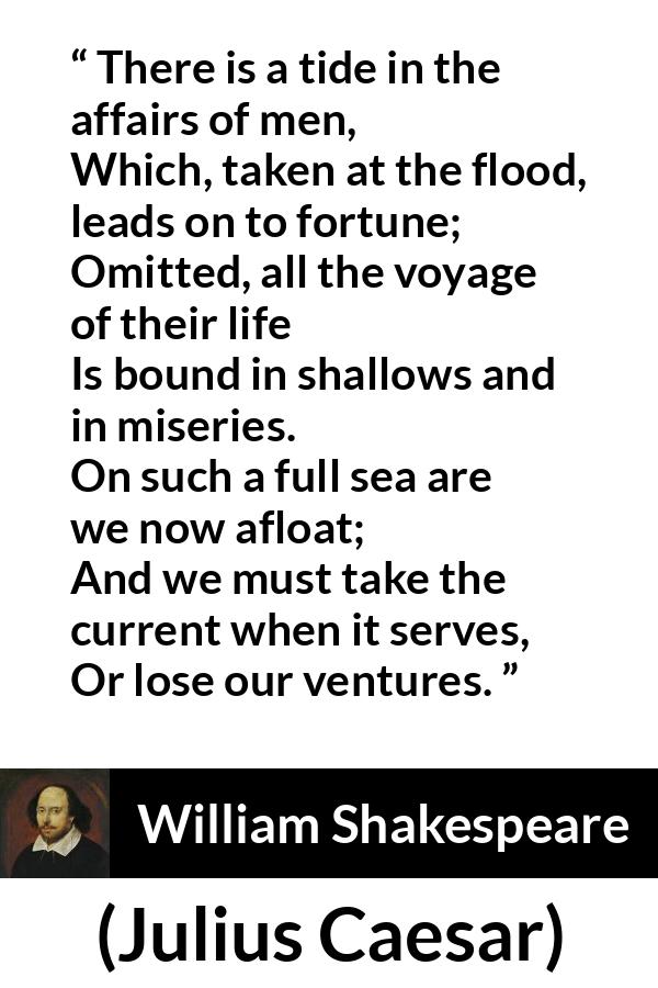 William Shakespeare - Julius Caesar - There is a tide in the affairs of men,
Which, taken at the flood, leads on to fortune;
Omitted, all the voyage of their life
Is bound in shallows and in miseries.
On such a full sea are we now afloat;
And we must take the current when it serves,
Or lose our ventures.