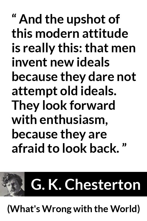 G. K. Chesterton - What's Wrong with the World - And the upshot of this modern attitude is really this: that men invent new ideals because they dare not attempt old ideals. They look forward with enthusiasm, because they are afraid to look back.