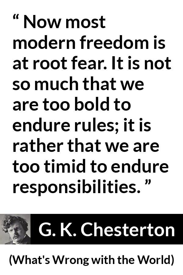G. K. Chesterton - What's Wrong with the World - Now most modern freedom is at root fear. It is not so much that we are too bold to endure rules; it is rather that we are too timid to endure responsibilities.