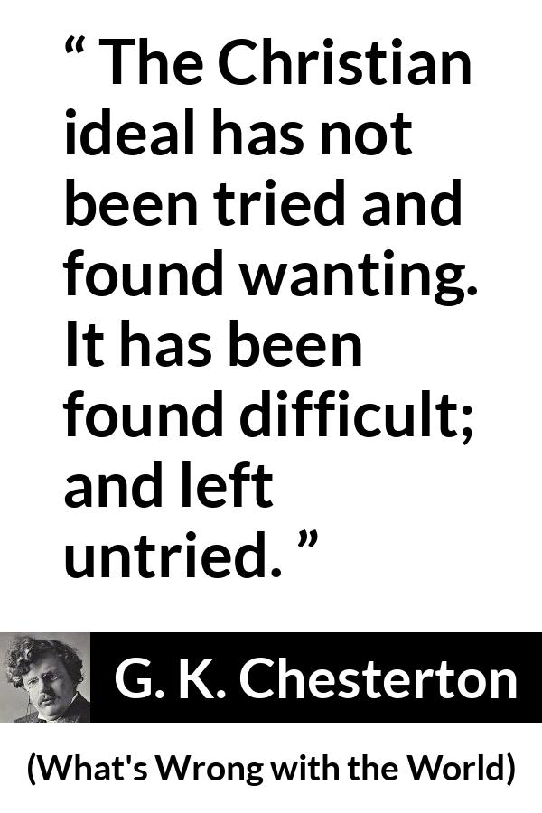 G. K. Chesterton - What's Wrong with the World - The Christian ideal has not been tried and found wanting. It has been found difficult; and left untried.