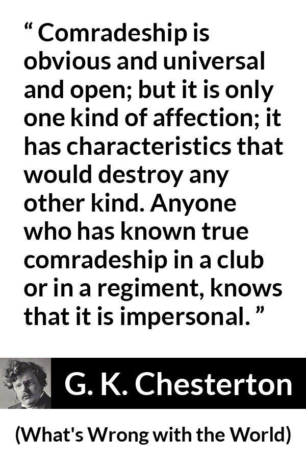 G. K. Chesterton - What's Wrong with the World - Comradeship is obvious and universal and open; but it is only one kind of affection; it has characteristics that would destroy any other kind. Anyone who has known true comradeship in a club or in a regiment, knows that it is impersonal.