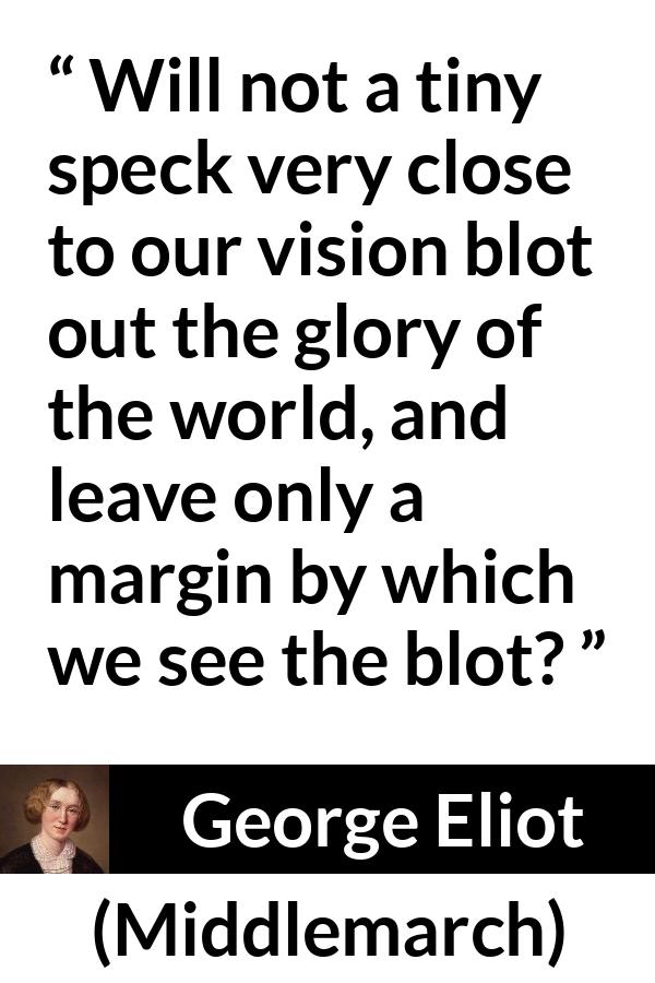 George Eliot - Middlemarch - Will not a tiny speck very close to our vision blot out the glory of the world, and leave only a margin by which we see the blot?
