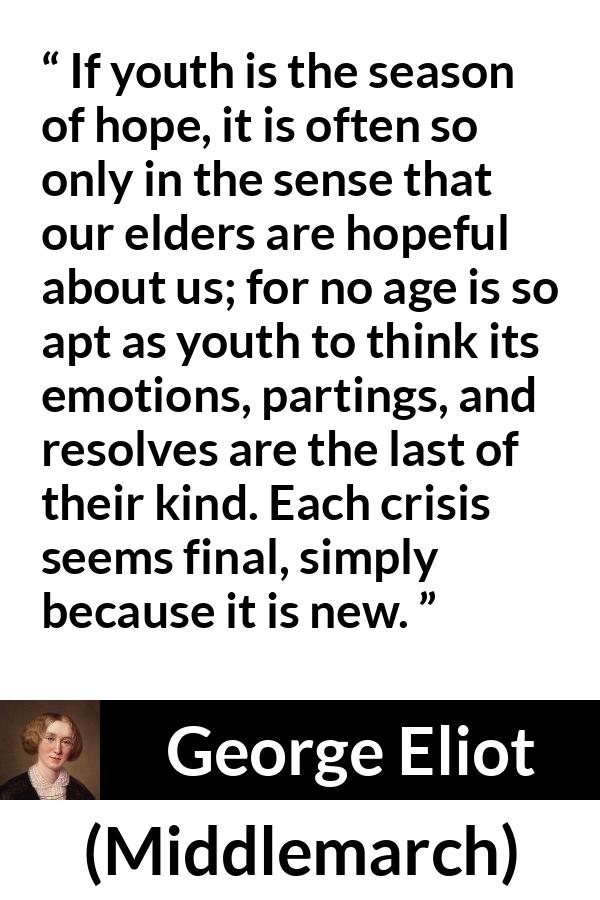 George Eliot - Middlemarch - If youth is the season of hope, it is often so only in the sense that our elders are hopeful about us; for no age is so apt as youth to think its emotions, partings, and resolves are the last of their kind. Each crisis seems final, simply because it is new.