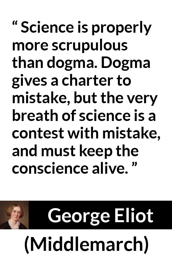 George Eliot - Middlemarch - Science is properly more scrupulous than dogma. Dogma gives a charter to mistake, but the very breath of science is a contest with mistake, and must keep the conscience alive.