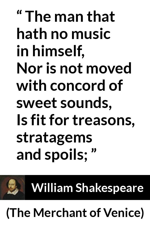 William Shakespeare - The Merchant of Venice - The man that hath no music in himself,
Nor is not moved with concord of sweet sounds,
Is fit for treasons, stratagems and spoils;