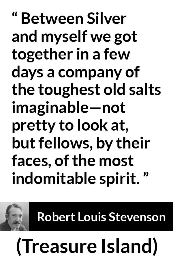 Robert Louis Stevenson - Treasure Island - Between Silver and myself we got together in a few days a company of the toughest old salts imaginable--not pretty to look at, but fellows, by their faces, of the most indomitable spirit.