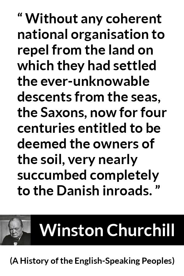 Winston Churchill - A History of the English-Speaking Peoples - Without any coherent national organisation to repel from the land on which they had settled the ever-unknowable descents from the seas, the Saxons, now for four centuries entitled to be deemed the owners of the soil, very nearly succumbed completely to the Danish inroads.