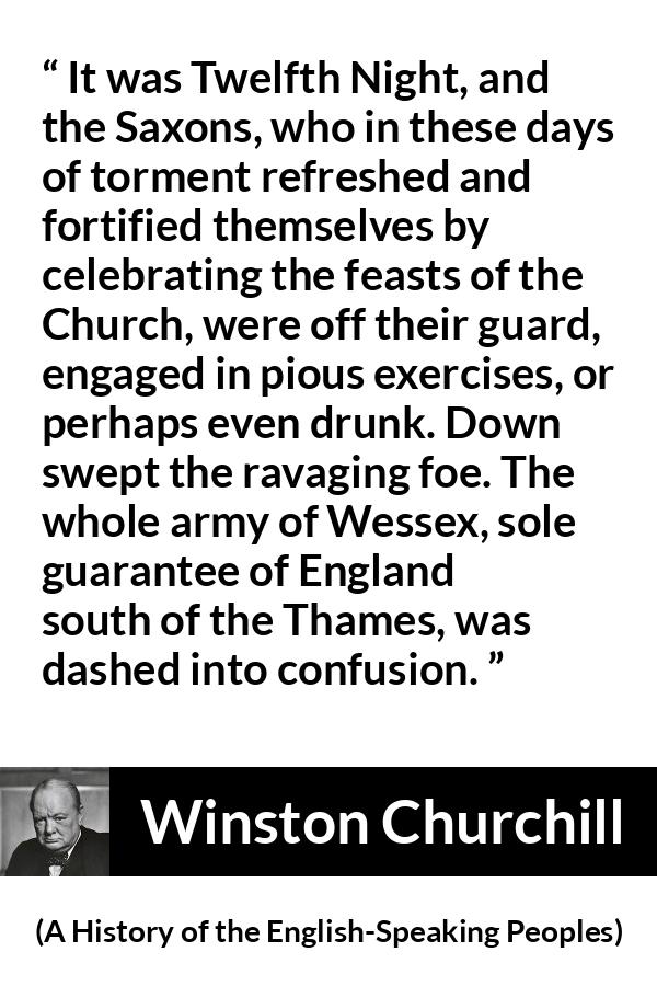 Winston Churchill - A History of the English-Speaking Peoples - It was Twelfth Night, and the Saxons, who in these days of torment refreshed and fortified themselves by celebrating the feasts of the Church, were off their guard, engaged in pious exercises, or perhaps even drunk. Down swept the ravaging foe. The whole army of Wessex, sole guarantee of England south of the Thames, was dashed into confusion.