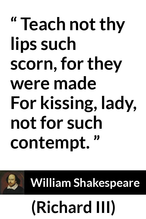 William Shakespeare - Richard III - Teach not thy lips such scorn, for they were made
For kissing, lady, not for such contempt.